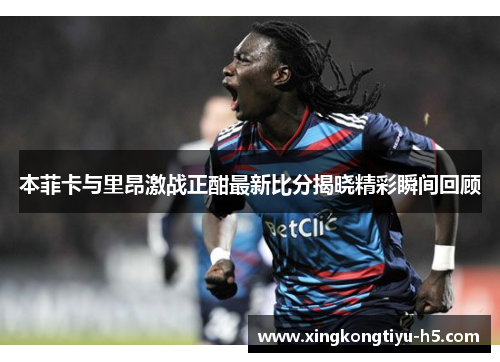本菲卡与里昂激战正酣最新比分揭晓精彩瞬间回顾