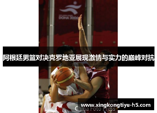阿根廷男篮对决克罗地亚展现激情与实力的巅峰对抗